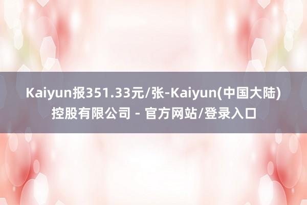 Kaiyun报351.33元/张-Kaiyun(中国大陆)控股有限公司 - 官方网站/登录入口