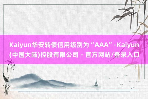 Kaiyun华安转债信用级别为“AAA”-Kaiyun(中国大陆)控股有限公司 - 官方网站/登录入口