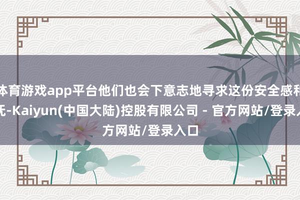 体育游戏app平台他们也会下意志地寻求这份安全感和安抚-Kaiyun(中国大陆)控股有限公司 - 官方网站/登录入口