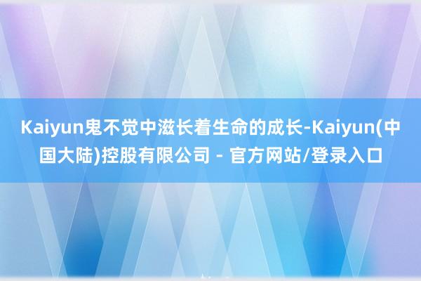 Kaiyun鬼不觉中滋长着生命的成长-Kaiyun(中国大陆)控股有限公司 - 官方网站/登录入口