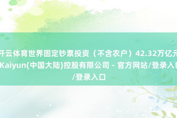 开云体育世界固定钞票投资（不含农户）42.32万亿元-Kaiyun(中国大陆)控股有限公司 - 官方网站/登录入口
