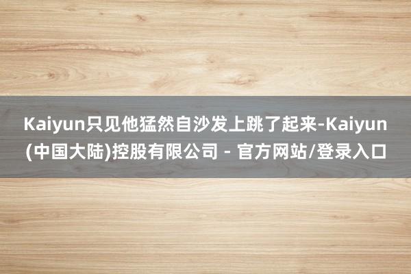 Kaiyun只见他猛然自沙发上跳了起来-Kaiyun(中国大陆)控股有限公司 - 官方网站/登录入口