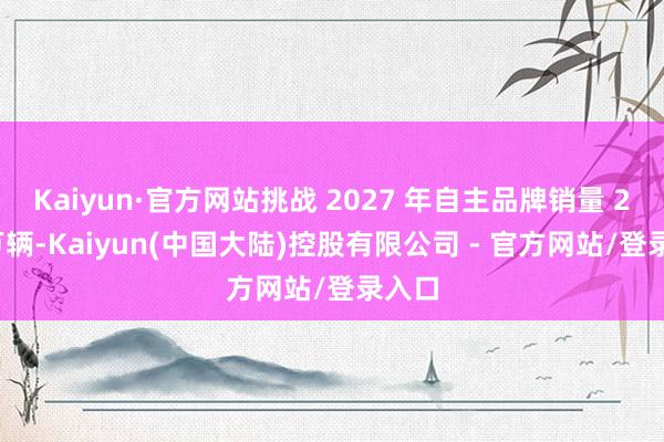 Kaiyun·官方网站挑战 2027 年自主品牌销量 200 万辆-Kaiyun(中国大陆)控股有限公司 - 官方网站/登录入口