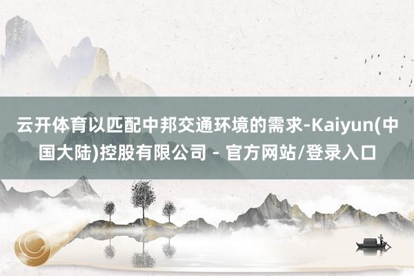 云开体育以匹配中邦交通环境的需求-Kaiyun(中国大陆)控股有限公司 - 官方网站/登录入口
