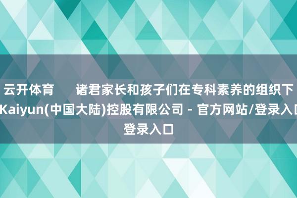 云开体育      诸君家长和孩子们在专科素养的组织下-Kaiyun(中国大陆)控股有限公司 - 官方网站/登录入口