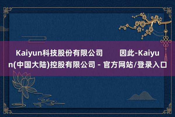 Kaiyun科技股份有限公司        因此-Kaiyun(中国大陆)控股有限公司 - 官方网站/登录入口