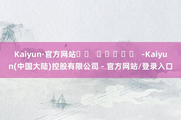 Kaiyun·官方网站		  					  -Kaiyun(中国大陆)控股有限公司 - 官方网站/登录入口