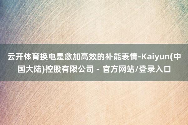 云开体育换电是愈加高效的补能表情-Kaiyun(中国大陆)控股有限公司 - 官方网站/登录入口
