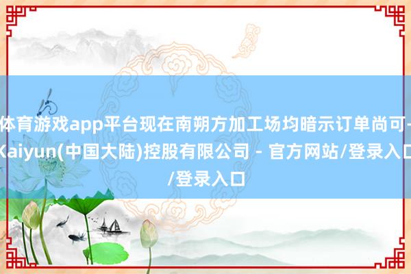 体育游戏app平台现在南朔方加工场均暗示订单尚可-Kaiyun(中国大陆)控股有限公司 - 官方网站/登录入口