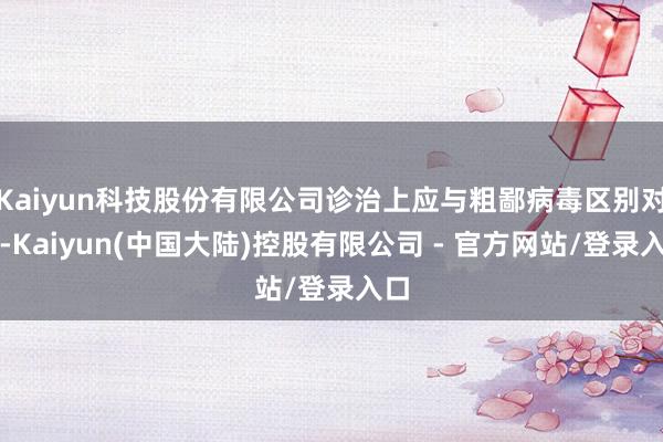 Kaiyun科技股份有限公司诊治上应与粗鄙病毒区别对待-Kaiyun(中国大陆)控股有限公司 - 官方网站/登录入口