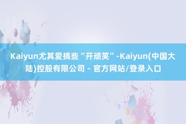 Kaiyun尤其爱搞些“开顽笑”-Kaiyun(中国大陆)控股有限公司 - 官方网站/登录入口