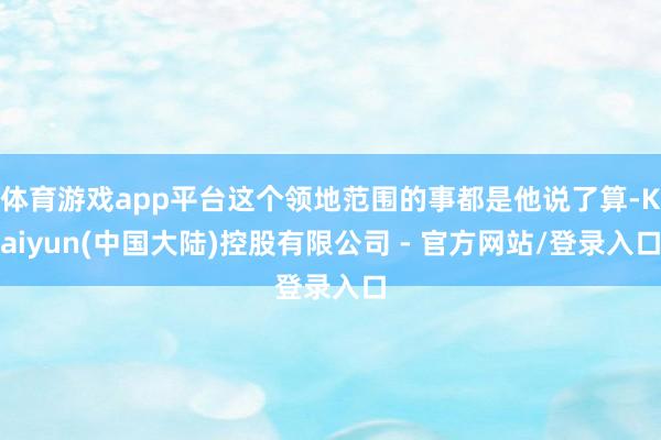 体育游戏app平台这个领地范围的事都是他说了算-Kaiyun(中国大陆)控股有限公司 - 官方网站/登录入口