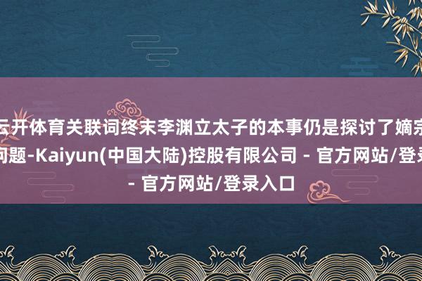 云开体育关联词终末李渊立太子的本事仍是探讨了嫡宗子的问题-Kaiyun(中国大陆)控股有限公司 - 官方网站/登录入口