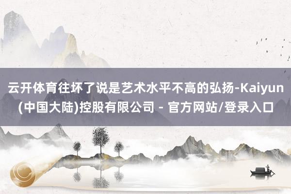 云开体育往坏了说是艺术水平不高的弘扬-Kaiyun(中国大陆)控股有限公司 - 官方网站/登录入口