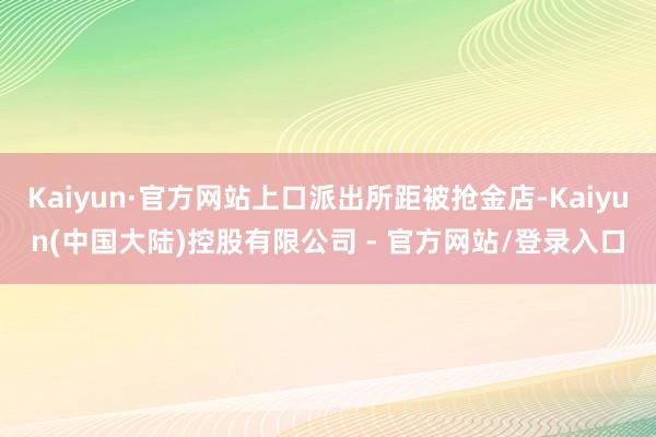 Kaiyun·官方网站上口派出所距被抢金店-Kaiyun(中国大陆)控股有限公司 - 官方网站/登录入口