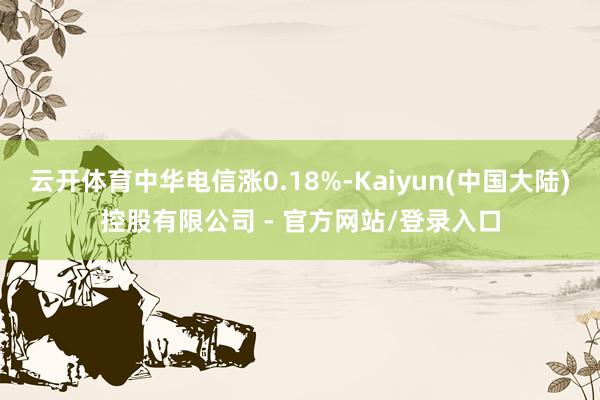 云开体育中华电信涨0.18%-Kaiyun(中国大陆)控股有限公司 - 官方网站/登录入口