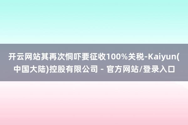 开云网站其再次恫吓要征收100%关税-Kaiyun(中国大陆)控股有限公司 - 官方网站/登录入口