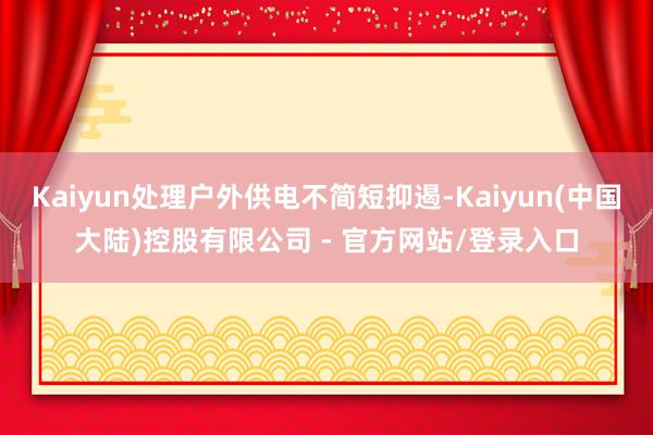 Kaiyun处理户外供电不简短抑遏-Kaiyun(中国大陆)控股有限公司 - 官方网站/登录入口