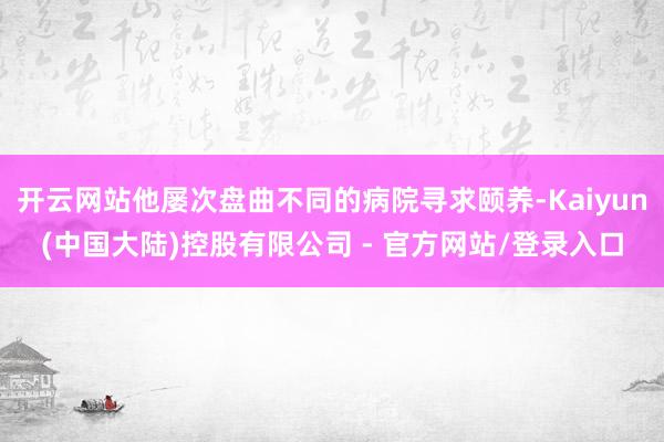 开云网站他屡次盘曲不同的病院寻求颐养-Kaiyun(中国大陆)控股有限公司 - 官方网站/登录入口