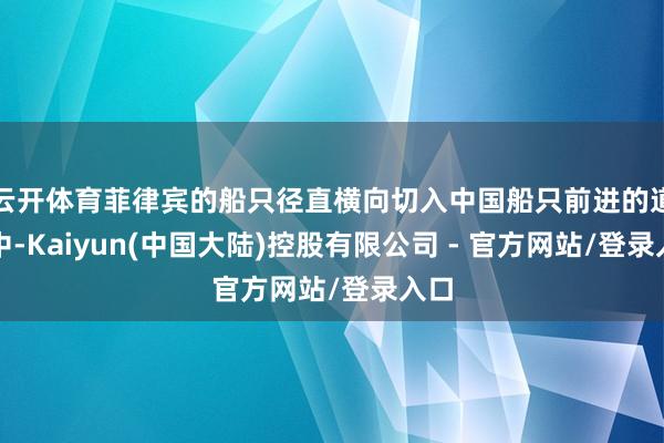 云开体育菲律宾的船只径直横向切入中国船只前进的道路中-Kaiyun(中国大陆)控股有限公司 - 官方网站/登录入口