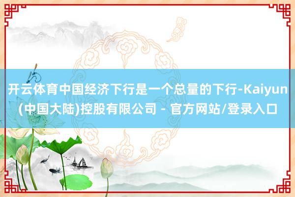 开云体育中国经济下行是一个总量的下行-Kaiyun(中国大陆)控股有限公司 - 官方网站/登录入口