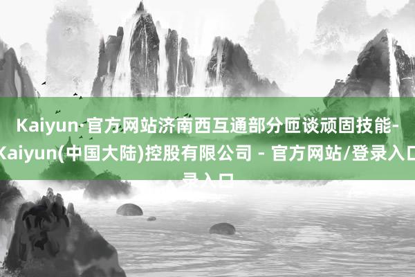 Kaiyun·官方网站　　济南西互通部分匝谈顽固技能-Kaiyun(中国大陆)控股有限公司 - 官方网站/登录入口