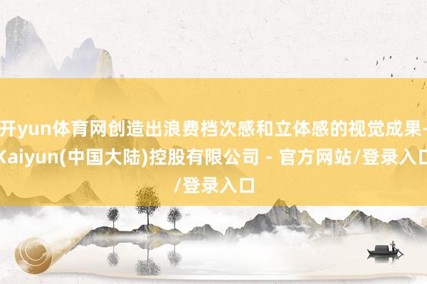 开yun体育网创造出浪费档次感和立体感的视觉成果-Kaiyun(中国大陆)控股有限公司 - 官方网站/登录入口