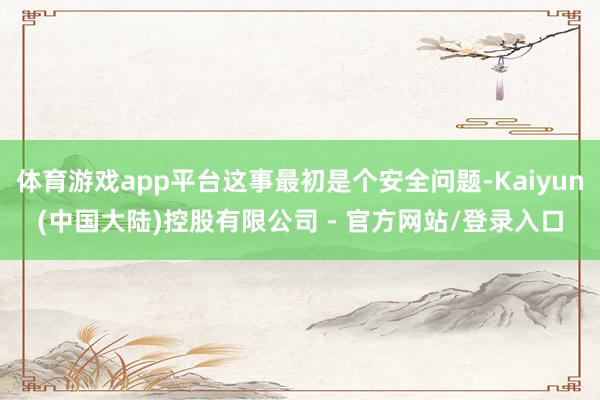 体育游戏app平台这事最初是个安全问题-Kaiyun(中国大陆)控股有限公司 - 官方网站/登录入口