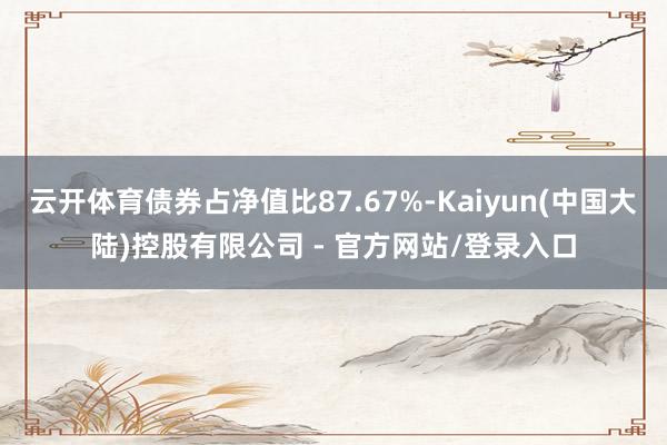 云开体育债券占净值比87.67%-Kaiyun(中国大陆)控股有限公司 - 官方网站/登录入口