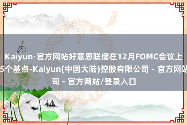 Kaiyun·官方网站好意思联储在12月FOMC会议上文告降息25个基点-Kaiyun(中国大陆)控股有限公司 - 官方网站/登录入口