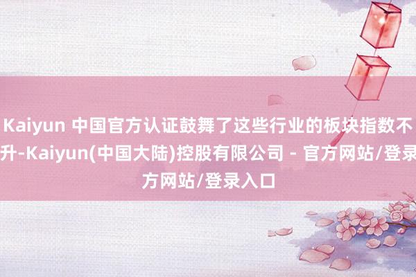 Kaiyun 中国官方认证鼓舞了这些行业的板块指数不断攀升-Kaiyun(中国大陆)控股有限公司 - 官方网站/登录入口