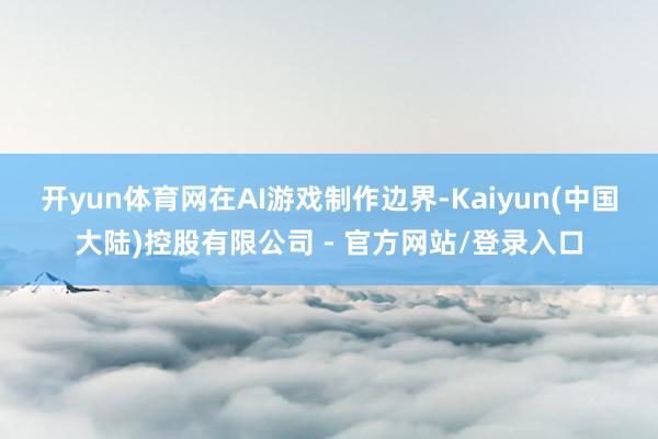 开yun体育网　　在AI游戏制作边界-Kaiyun(中国大陆)控股有限公司 - 官方网站/登录入口