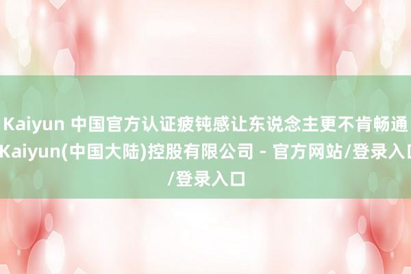 Kaiyun 中国官方认证疲钝感让东说念主更不肯畅通-Kaiyun(中国大陆)控股有限公司 - 官方网站/登录入口
