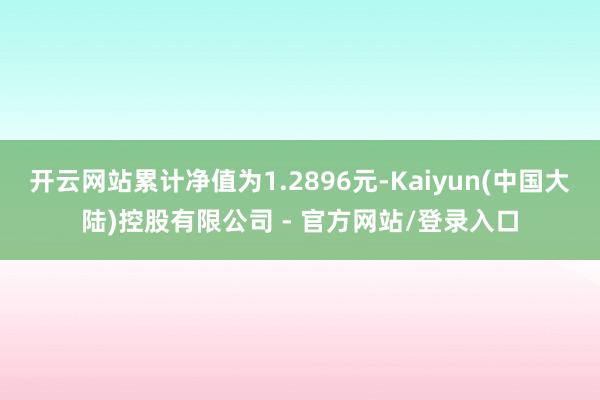 开云网站累计净值为1.2896元-Kaiyun(中国大陆)控股有限公司 - 官方网站/登录入口