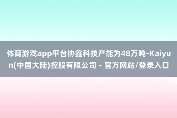 体育游戏app平台协鑫科技产能为48万吨-Kaiyun(中国大陆)控股有限公司 - 官方网站/登录入口