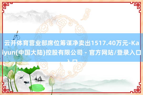云开体育营业部席位筹谋净卖出1517.40万元-Kaiyun(中国大陆)控股有限公司 - 官方网站/登录入口