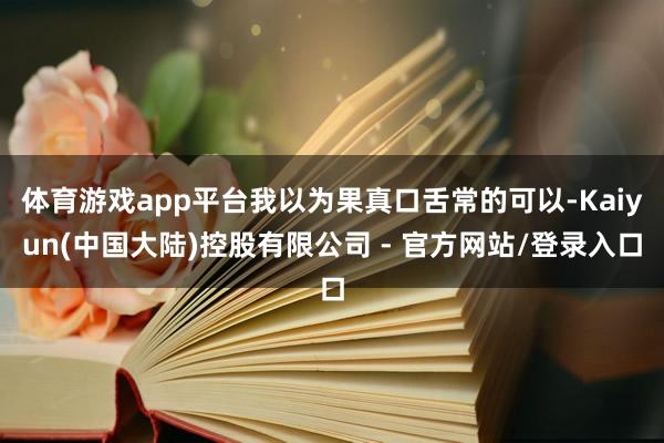 体育游戏app平台我以为果真口舌常的可以-Kaiyun(中国大陆)控股有限公司 - 官方网站/登录入口