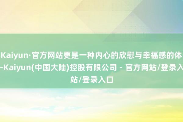 Kaiyun·官方网站更是一种内心的欣慰与幸福感的体现-Kaiyun(中国大陆)控股有限公司 - 官方网站/登录入口