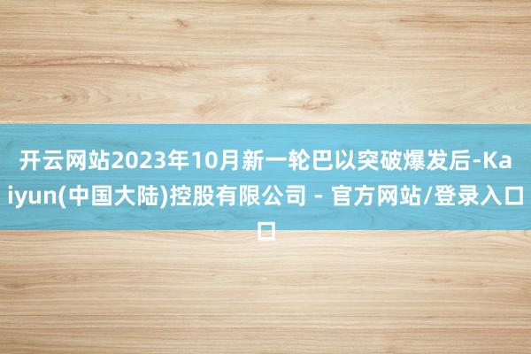 开云网站　　2023年10月新一轮巴以突破爆发后-Kaiyun(中国大陆)控股有限公司 - 官方网站/登录入口