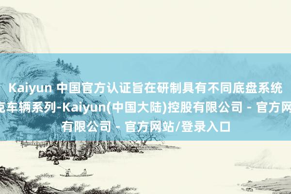 Kaiyun 中国官方认证旨在研制具有不同底盘系统和用途的坦克车辆系列-Kaiyun(中国大陆)控股有限公司 - 官方网站/登录入口
