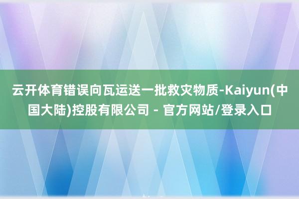 云开体育错误向瓦运送一批救灾物质-Kaiyun(中国大陆)控股有限公司 - 官方网站/登录入口