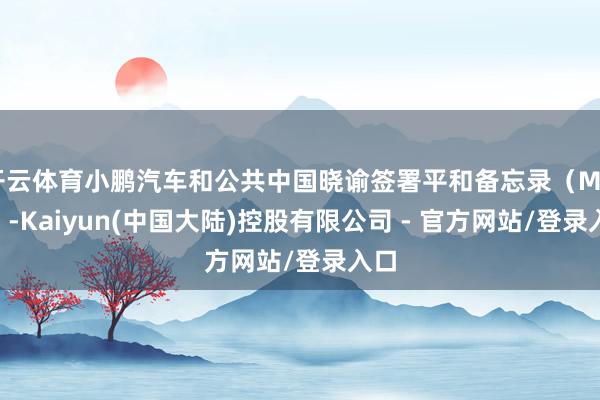 开云体育小鹏汽车和公共中国晓谕签署平和备忘录(MOU)-Kaiyun(中国大陆)控股有限公司 - 官方网站/登录入口