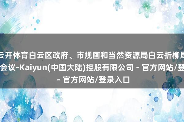 云开体育白云区政府、市规画和当然资源局白云折柳局插足了会议-Kaiyun(中国大陆)控股有限公司 - 官方网站/登录入口