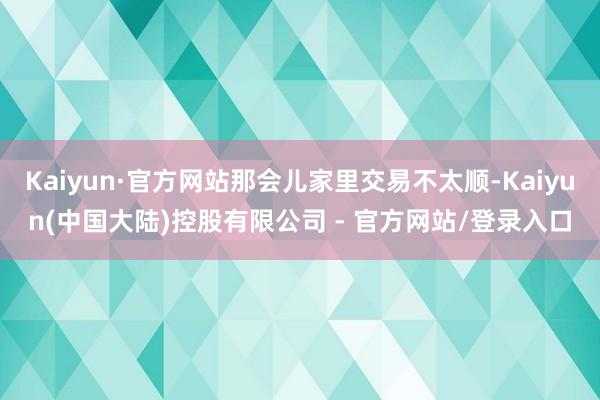 Kaiyun·官方网站那会儿家里交易不太顺-Kaiyun(中国大陆)控股有限公司 - 官方网站/登录入口