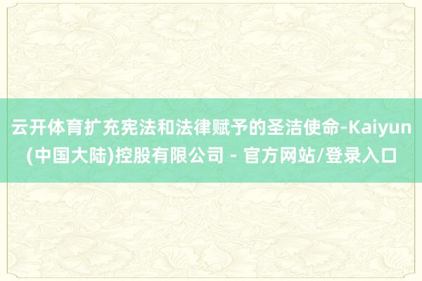 云开体育扩充宪法和法律赋予的圣洁使命-Kaiyun(中国大陆)控股有限公司 - 官方网站/登录入口