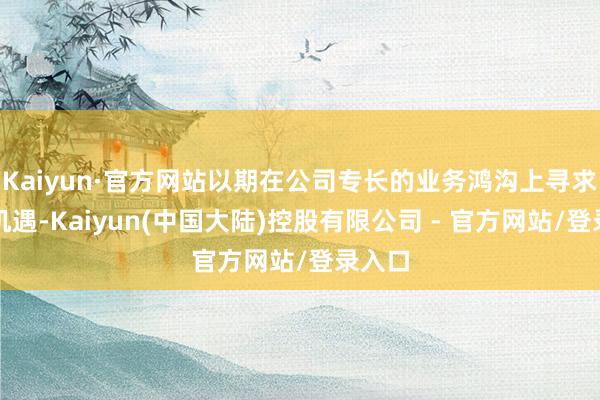 Kaiyun·官方网站以期在公司专长的业务鸿沟上寻求发展机遇-Kaiyun(中国大陆)控股有限公司 - 官方网站/登录入口
