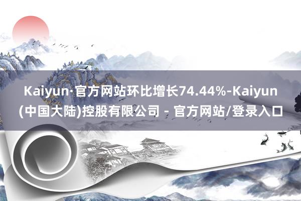 Kaiyun·官方网站环比增长74.44%-Kaiyun(中国大陆)控股有限公司 - 官方网站/登录入口