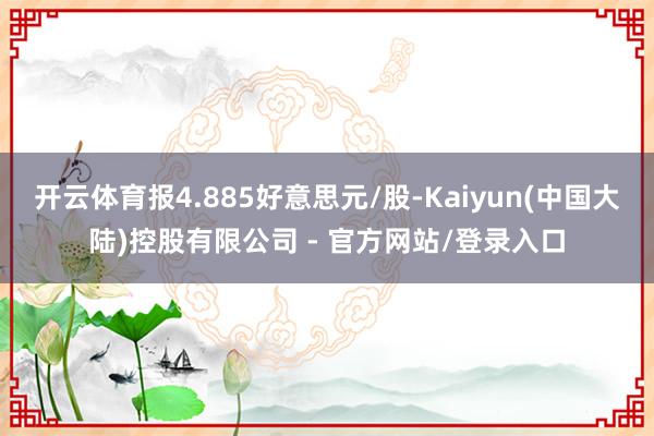 开云体育报4.885好意思元/股-Kaiyun(中国大陆)控股有限公司 - 官方网站/登录入口