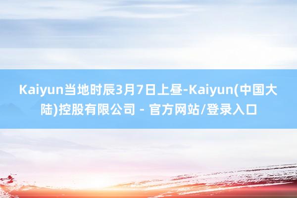 Kaiyun当地时辰3月7日上昼-Kaiyun(中国大陆)控股有限公司 - 官方网站/登录入口