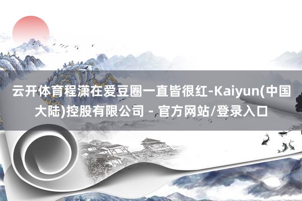 云开体育程潇在爱豆圈一直皆很红-Kaiyun(中国大陆)控股有限公司 - 官方网站/登录入口